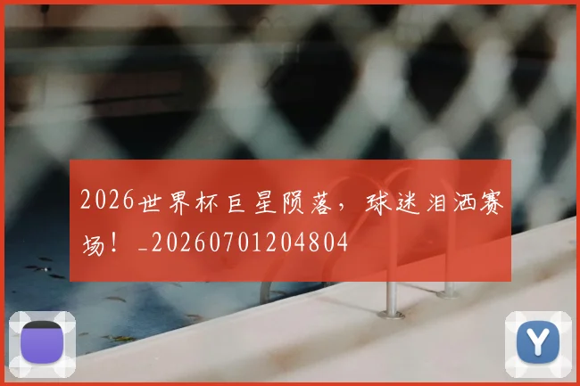 2026世界杯巨星陨落，球迷泪洒赛场！_20260701204804